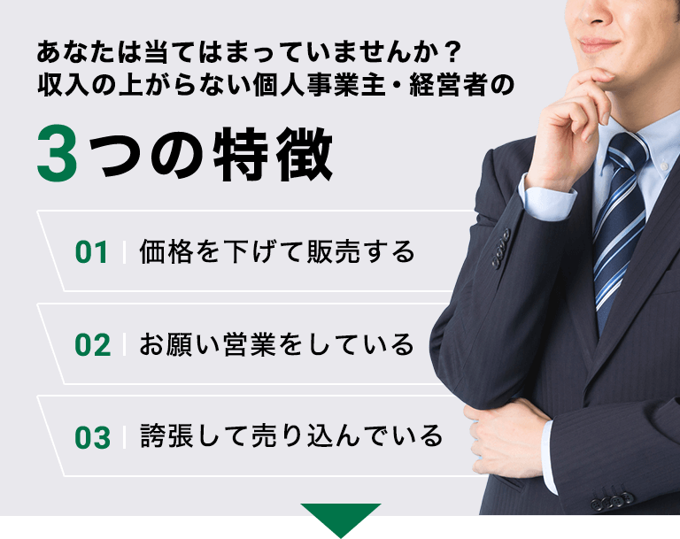 あなたは当てはまっていませんか？収入の上がらない個人事業主・経営者の3つの特徴 01価格を下げて販売する 02お願い営業をしている 03誇張して売り込んでいる