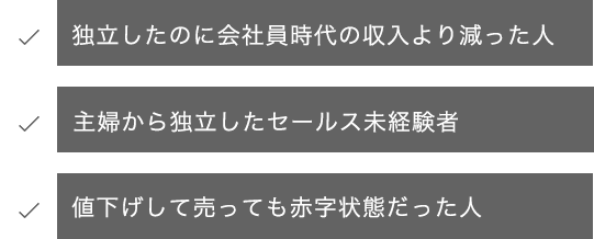 ・独立したのに会社員時代の収入より減った人・主婦から独立したセールス未経験者・値下げして売っても赤字状態だった人